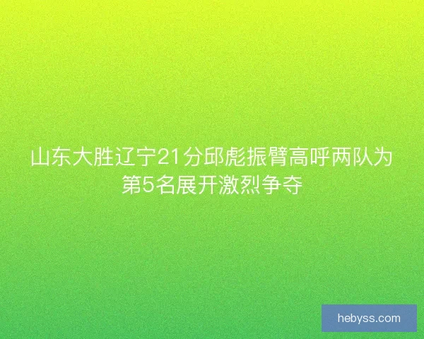 山东大胜辽宁21分邱彪振臂高呼两队为第5名展开激烈争夺
