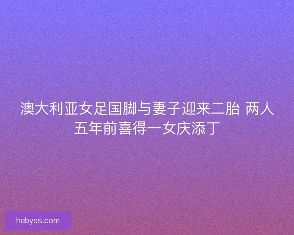 澳大利亚女足国脚与妻子迎来二胎 两人五年前喜得一女庆添丁