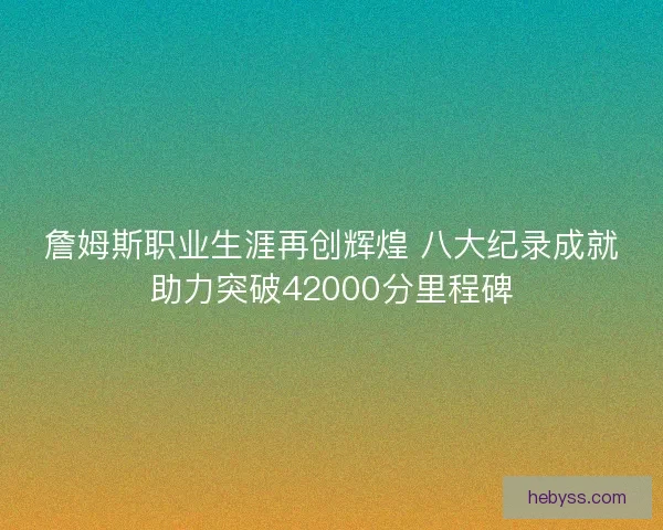 詹姆斯职业生涯再创辉煌 八大纪录成就助力突破42000分里程碑