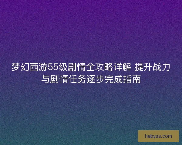 梦幻西游55级剧情全攻略详解 提升战力与剧情任务逐步完成指南
