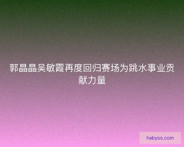 郭晶晶吴敏霞再度回归赛场为跳水事业贡献力量