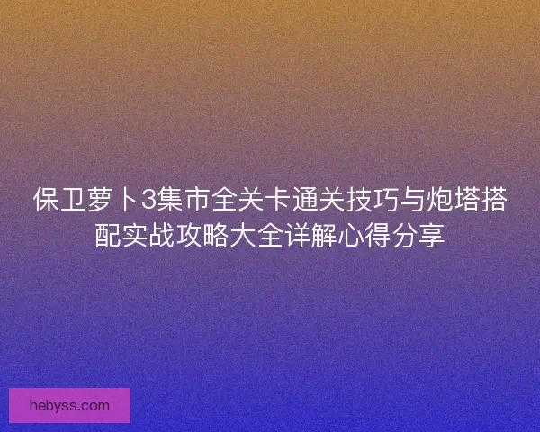 保卫萝卜3集市全关卡通关技巧与炮塔搭配实战攻略大全详解心得分享