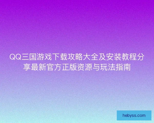 QQ三国游戏下载攻略大全及安装教程分享最新官方正版资源与玩法指南