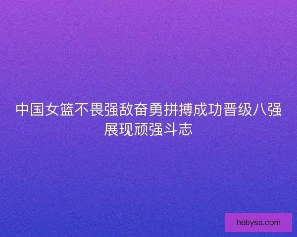 中国女篮不畏强敌奋勇拼搏成功晋级八强展现顽强斗志