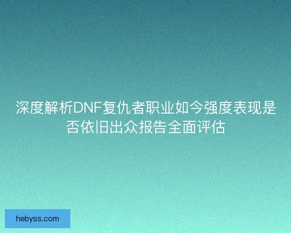 深度解析DNF复仇者职业如今强度表现是否依旧出众报告全面评估