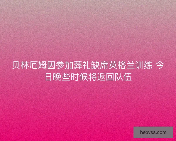 贝林厄姆因参加葬礼缺席英格兰训练 今日晚些时候将返回队伍