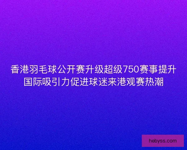 香港羽毛球公开赛升级超级750赛事提升国际吸引力促进球迷来港观赛热潮