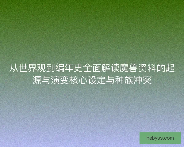 从世界观到编年史全面解读魔兽资料的起源与演变核心设定与种族冲突