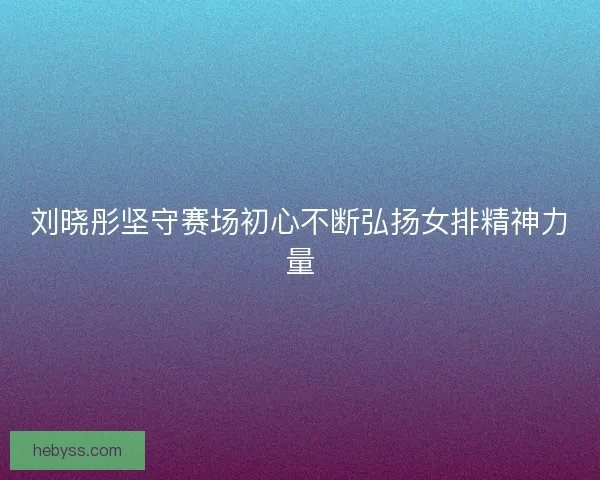 刘晓彤坚守赛场初心不断弘扬女排精神力量