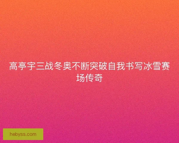 高亭宇三战冬奥不断突破自我书写冰雪赛场传奇