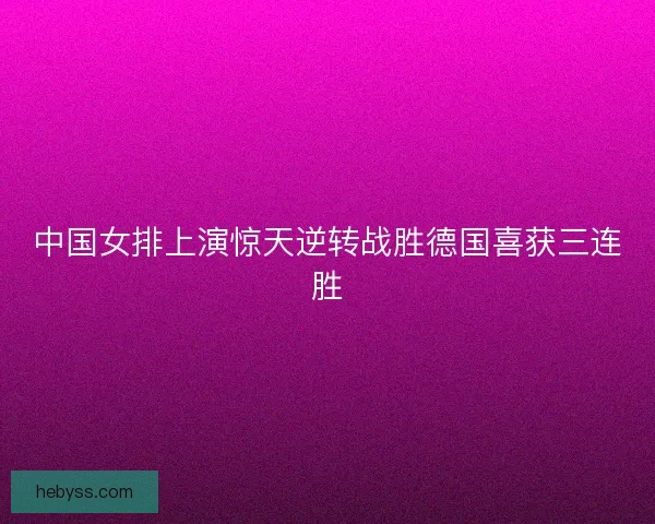 中国女排上演惊天逆转战胜德国喜获三连胜