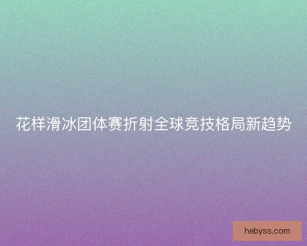 花样滑冰团体赛折射全球竞技格局新趋势