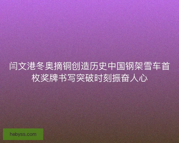 闫文港冬奥摘铜创造历史中国钢架雪车首枚奖牌书写突破时刻振奋人心