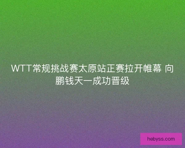 WTT常规挑战赛太原站正赛拉开帷幕 向鹏钱天一成功晋级