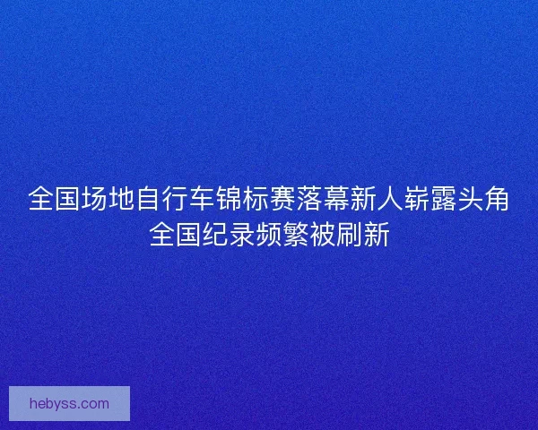 全国场地自行车锦标赛落幕新人崭露头角全国纪录频繁被刷新
