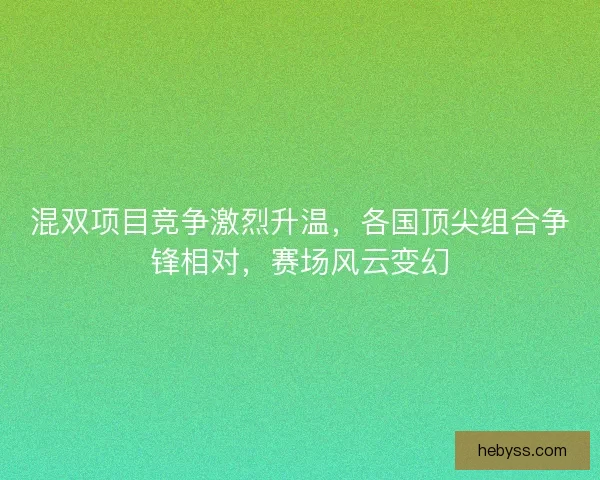 混双项目竞争激烈升温，各国顶尖组合争锋相对，赛场风云变幻