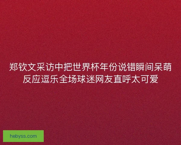 郑钦文采访中把世界杯年份说错瞬间呆萌反应逗乐全场球迷网友直呼太可爱