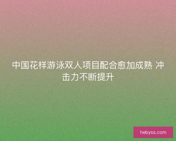 中国花样游泳双人项目配合愈加成熟 冲击力不断提升