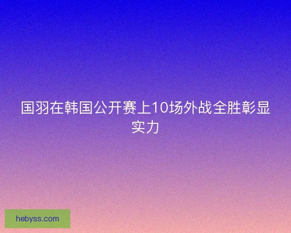 国羽在韩国公开赛上10场外战全胜彰显实力