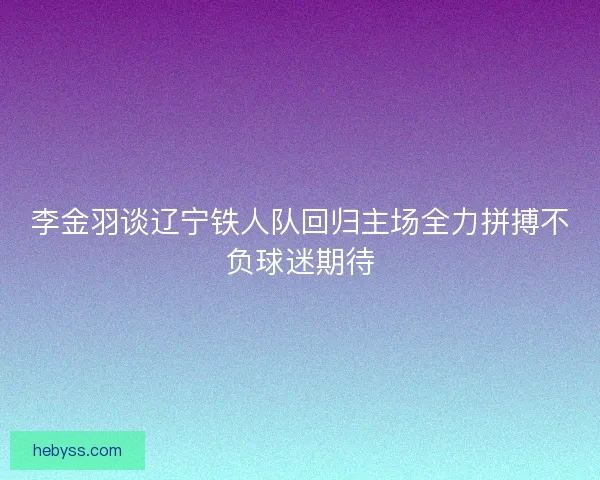 李金羽谈辽宁铁人队回归主场全力拼搏不负球迷期待