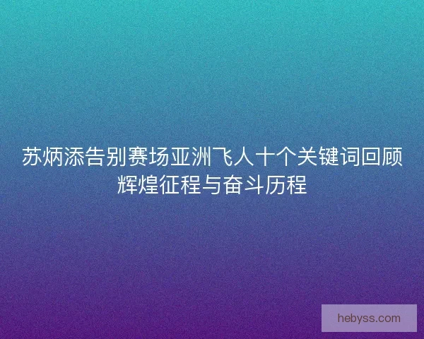 苏炳添告别赛场亚洲飞人十个关键词回顾辉煌征程与奋斗历程