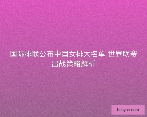 国际排联公布中国女排大名单 世界联赛出战策略解析