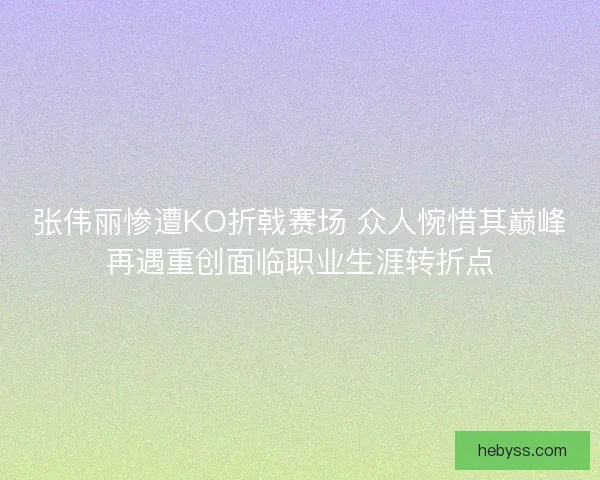 张伟丽惨遭KO折戟赛场 众人惋惜其巅峰再遇重创面临职业生涯转折点