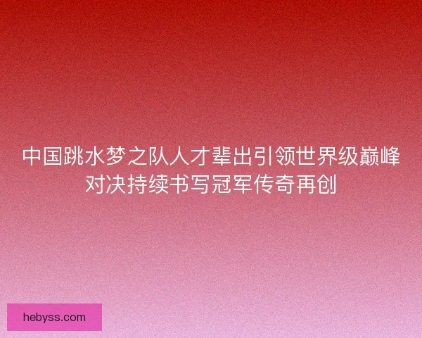 中国跳水梦之队人才辈出引领世界级巅峰对决持续书写冠军传奇再创