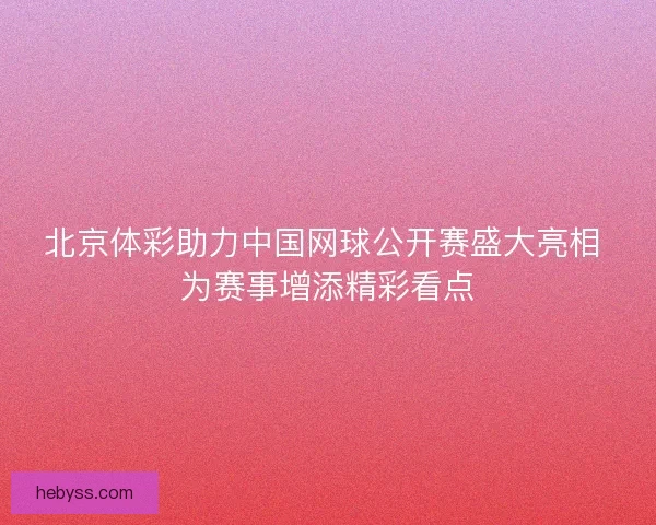 北京体彩助力中国网球公开赛盛大亮相 为赛事增添精彩看点